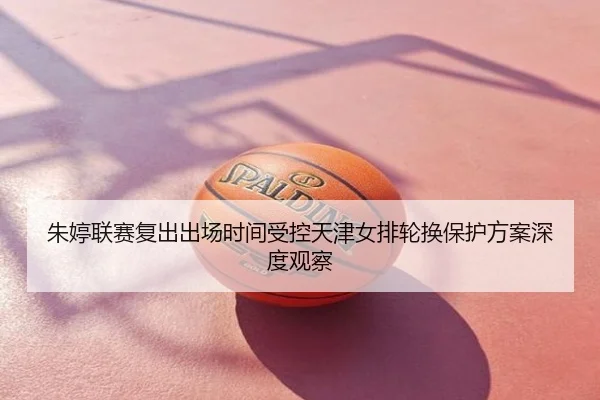 朱婷联赛复出出场时间受控天津女排轮换保护方案深度观察