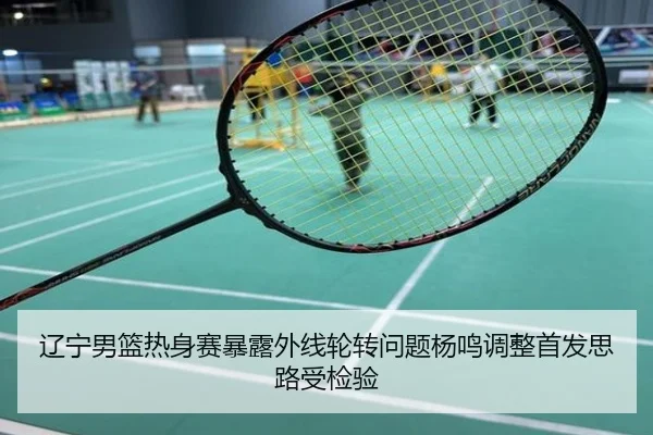 辽宁男篮热身赛暴露外线轮转问题杨鸣调整首发思路受检验