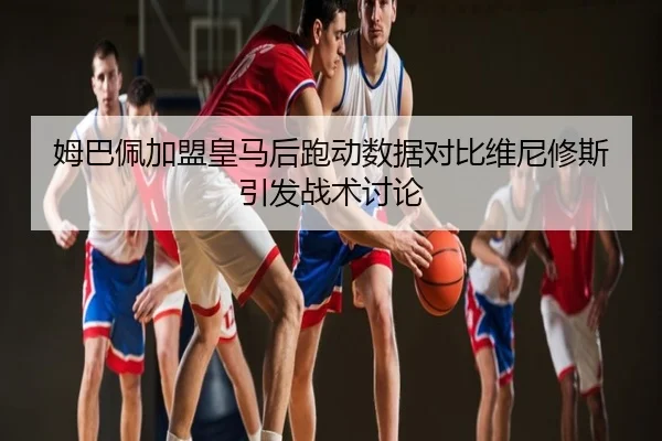 姆巴佩加盟皇马后跑动数据对比维尼修斯引发战术讨论