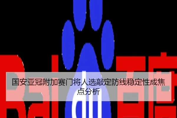 国安亚冠附加赛门将人选敲定防线稳定性成焦点分析
