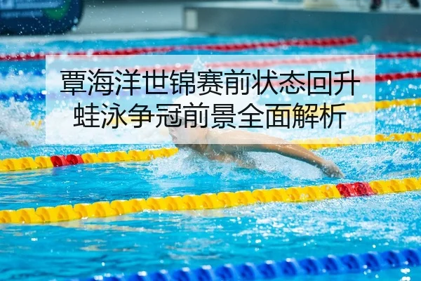覃海洋世锦赛前状态回升 蛙泳争冠前景全面解析