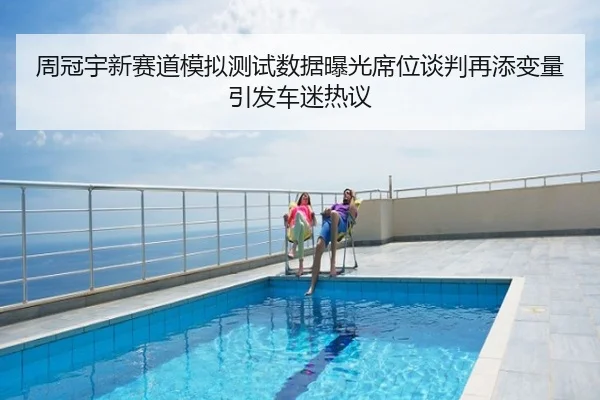 周冠宇新赛道模拟测试数据曝光席位谈判再添变量引发车迷热议