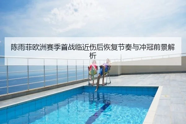 陈雨菲欧洲赛季首战临近伤后恢复节奏与冲冠前景解析