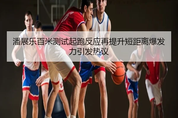 潘展乐百米测试起跑反应再提升短距离爆发力引发热议