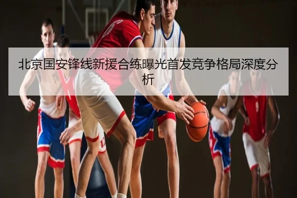 北京国安锋线新援合练曝光首发竞争格局深度分析
