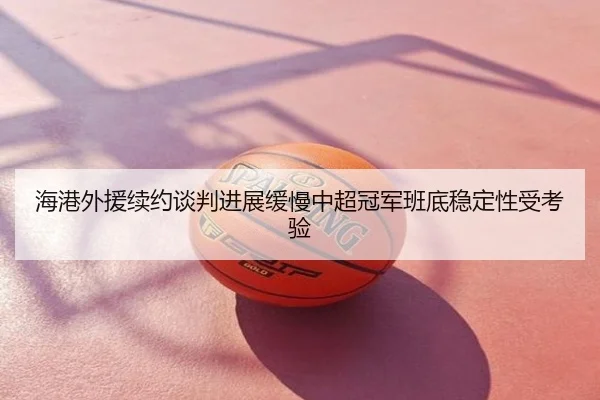 海港外援续约谈判进展缓慢中超冠军班底稳定性受考验