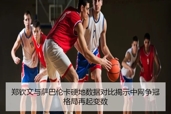 郑钦文与萨巴伦卡硬地数据对比揭示中网争冠格局再起变数